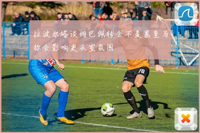 拉波尔塔谈姆巴佩转会不羡慕皇马称会影响更衣室氛围