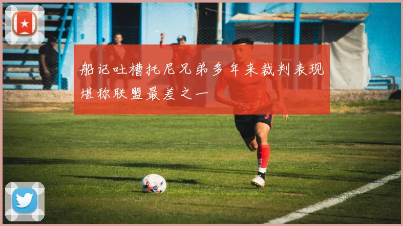 船记吐槽托尼兄弟多年来裁判表现堪称联盟最差之一