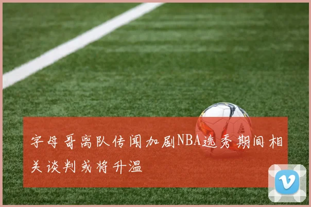 字母哥离队传闻加剧NBA选秀期间相关谈判或将升温