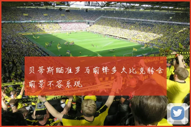 贝蒂斯瞄准罗马前锋多夫比克转会前景不容乐观
