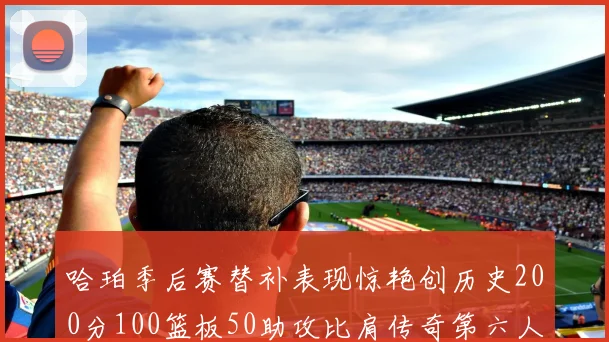 哈珀季后赛替补表现惊艳创历史200分100篮板50助攻比肩传奇第六人