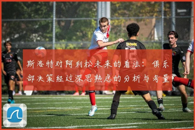 斯洛特对阿利松未来的看法：俱乐部决策经过深思熟虑的分析与考量