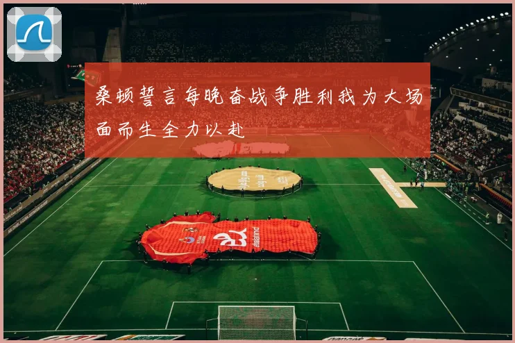 桑顿誓言每晚奋战争胜利我为大场面而生全力以赴