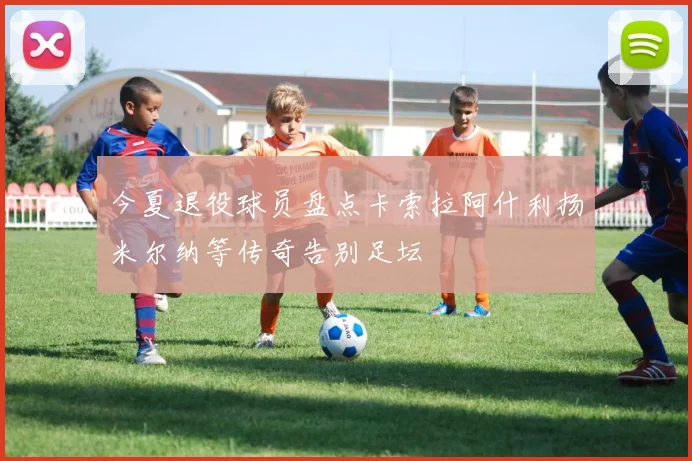 今夏退役球员盘点卡索拉阿什利扬米尔纳等传奇告别足坛