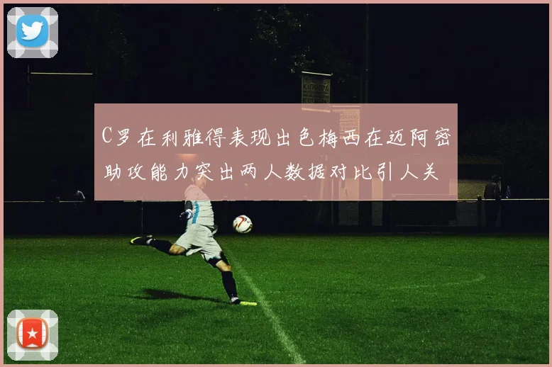 C罗在利雅得表现出色梅西在迈阿密助攻能力突出两人数据对比引人关注