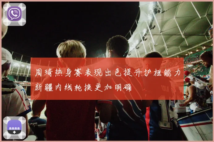 周琦热身赛表现出色提升护框能力新疆内线轮换更加明确