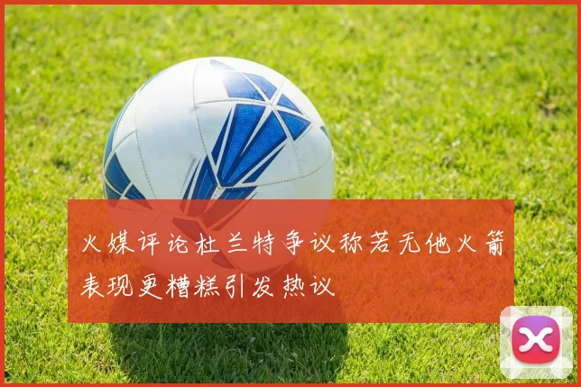 火媒评论杜兰特争议称若无他火箭表现更糟糕引发热议