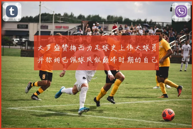 大罗盛赞梅西为足球史上伟大球员并称姆巴佩球风似巅峰时期的自己