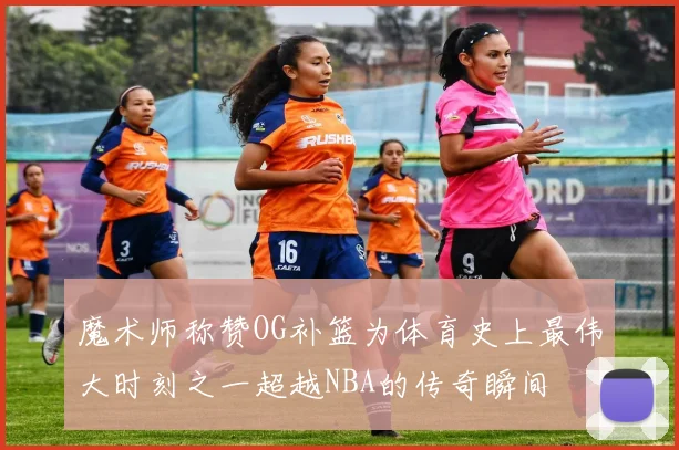 魔术师称赞OG补篮为体育史上最伟大时刻之一超越NBA的传奇瞬间