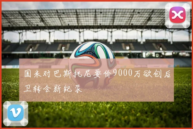 国米对巴斯托尼要价9000万欲创后卫转会新纪录