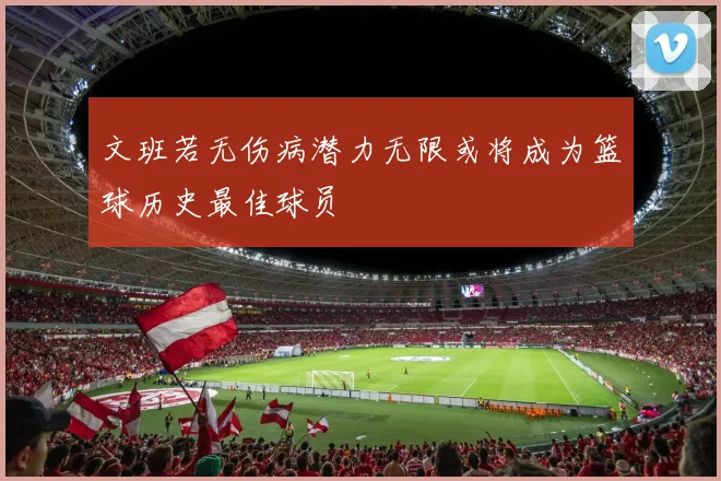 文班若无伤病潜力无限或将成为篮球历史最佳球员