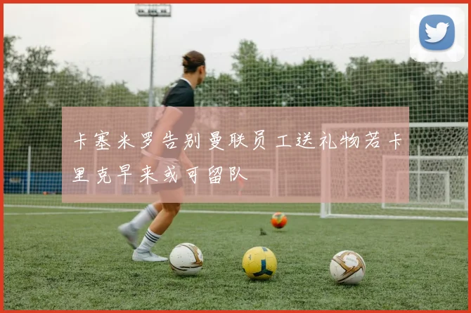 卡塞米罗告别曼联员工送礼物若卡里克早来或可留队