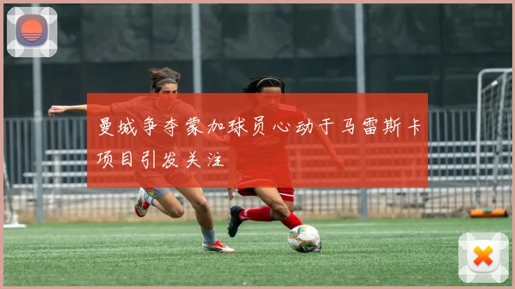 曼城争夺蒙加球员心动于马雷斯卡项目引发关注
