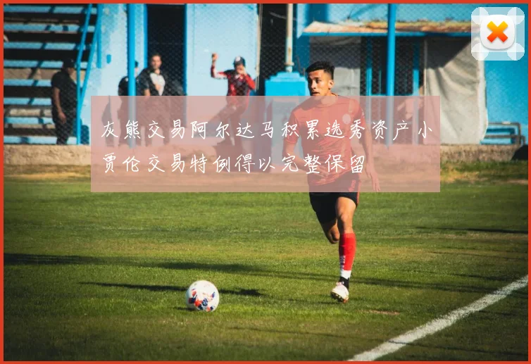 灰熊交易阿尔达马积累选秀资产小贾伦交易特例得以完整保留