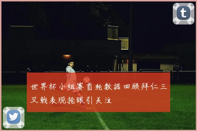 世界杯小组赛首轮数据回顾拜仁三叉戟表现抢眼引关注