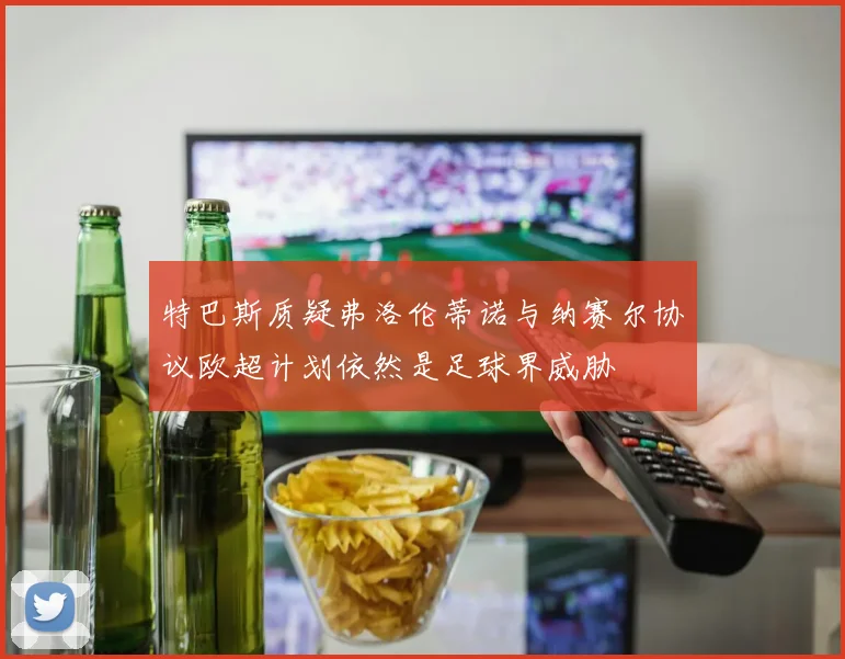 特巴斯质疑弗洛伦蒂诺与纳赛尔协议欧超计划依然是足球界威胁