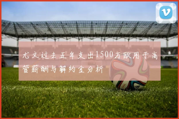 尤文过去五年支出1500万欧用于高管薪酬与解约金分析