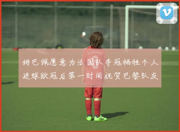 姆巴佩愿意为法国队夺冠牺牲个人进球欧冠后第一时间祝贺巴黎队友