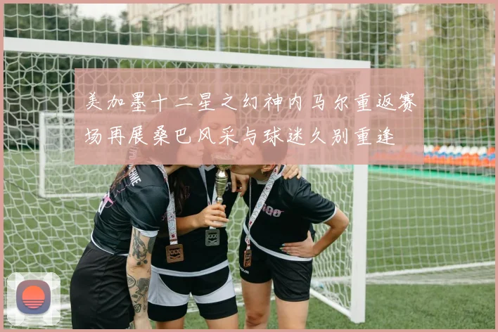 美加墨十二星之幻神内马尔重返赛场再展桑巴风采与球迷久别重逢
