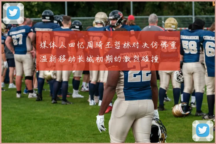 媒体人回忆周琦王哲林对决仿佛重温新移动长城初期的激烈碰撞