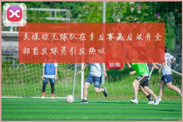 美媒称无球队在季后赛赢后放弃全部首发球员引发热议
