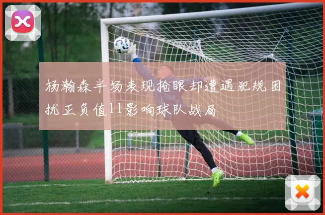 杨瀚森半场表现抢眼却遭遇犯规困扰正负值11影响球队战局