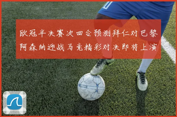 欧冠半决赛次回合预测拜仁对巴黎阿森纳迎战马竞精彩对决即将上演