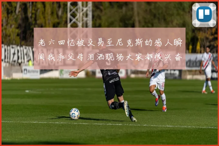 老六回忆被交易至尼克斯的感人瞬间我和父母泪洒现场大家都很兴奋
