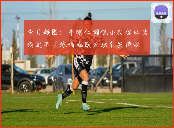 今日趣图：李刚仁调侃小孙你以为我进不了球吗幽默互动引发热议