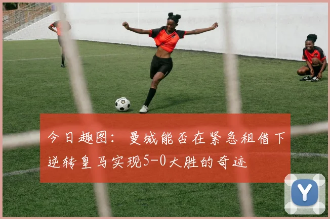 今日趣图：曼城能否在紧急租借下逆转皇马实现5-0大胜的奇迹