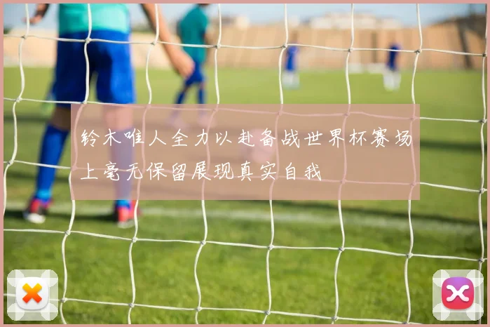 铃木唯人全力以赴备战世界杯赛场上毫无保留展现真实自我